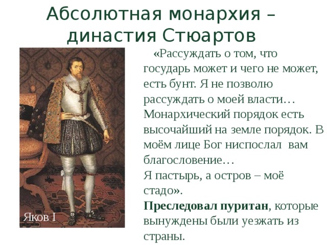 Абсолютная монархия – династия Стюартов  «Рассуждать о том, что государь может и чего не может, есть бунт. Я не позволю рассуждать о моей власти… Монархический порядок есть высочайший на земле порядок. В моём лице Бог ниспослал вам благословение… Я пастырь, а остров – моё стадо». Преследовал пуритан , которые вынуждены были уезжать из страны. Яков I 
