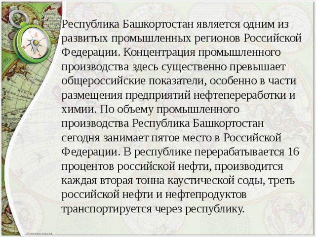 Республика Башкортостан является одним из развитых промышленных регионов Российской Федерации. Концентрация промышленного производства здесь существенно превышает общероссийские показатели, особенно в части размещения предприятий нефтепереработки и химии. По объему промышленного производства Республика Башкортостан сегодня занимает пятое место в Российской Федерации. В республике перерабатывается 16 процентов российской нефти, производится каждая вторая тонна каустической соды, треть российской нефти и нефтепродуктов транспортируется через республику. 