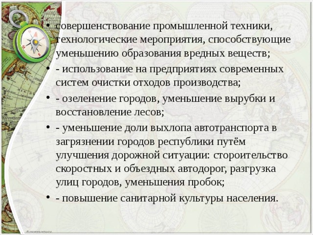 совершенствование промышленной техники, технологические мероприятия, способствующие уменьшению образования вредных веществ; - использование на предприятиях современных систем очистки отходов производства; - озеленение городов, уменьшение вырубки и восстановление лесов; - уменьшение доли выхлопа автотранспорта в загрязнении городов республики путём улучшения дорожной ситуации: стороительство скоростных и объездных автодорог, разгрузка улиц городов, уменьшения пробок; - повышение санитарной культуры населения. 