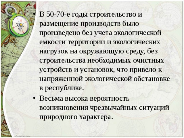 В 50-70-е годы строительство и размещение производств было произведено без учета экологической емкости территории и экологических нагрузок на окружающую среду, без строительства необходимых очистных устройств и установок, что привело к напряженной экологической обстановке в республике. Весьма высока вероятность возникновения чрезвычайных ситуаций природного характера. 