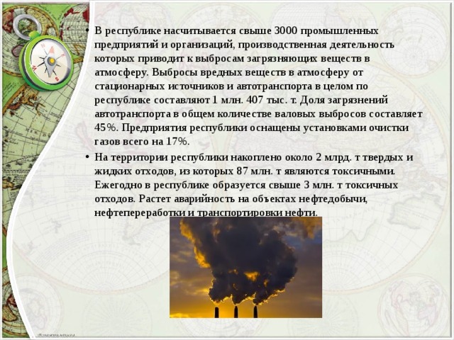 В республике насчитывается свыше 3000 промышленных предприятий и организаций, производственная деятельность которых приводит к выбросам загрязняющих веществ в атмосферу. Выбросы вредных веществ в атмосферу от стационарных источников и автотранспорта в целом по республике составляют 1 млн. 407 тыс. т. Доля загрязнений автотранспорта в общем количестве валовых выбросов составляет 45%. Предприятия республики оснащены установками очистки газов всего на 17%. На территории республики накоплено около 2 млрд. т твердых и жидких отходов, из которых 87 млн. т являются токсичными. Ежегодно в республике образуется свыше 3 млн. т токсичных отходов. Растет аварийность на объектах нефтедобычи, нефтепереработки и транспортировки нефти. 
