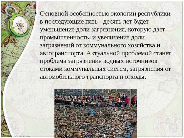 Основной особенностью экологии республики в последующие пять - десять лет будет уменьшение доли загрязнения, которую дает промышленность, и увеличение доли загрязнений от коммунального хозяйства и автотранспорта. Актуальной проблемой станет проблема загрязнения водных источников стоками коммунальных систем, загрязнения от автомобильного транспорта и отходы. 