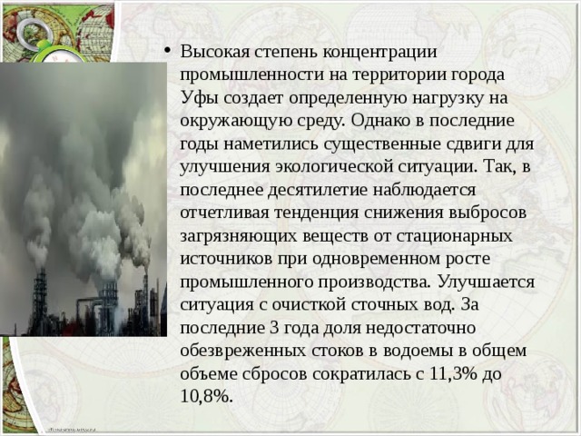 Высокая степень концентрации промышленности на территории города Уфы создает определенную нагрузку на окружающую среду. Однако в последние годы наметились существенные сдвиги для улучшения экологической ситуации. Так, в последнее десятилетие наблюдается отчетливая тенденция снижения выбросов загрязняющих веществ от стационарных источников при одновременном росте промышленного производства. Улучшается ситуация с очисткой сточных вод. За последние 3 года доля недостаточно обезвреженных стоков в водоемы в общем объеме сбросов сократилась с 11,3% до 10,8%. 
