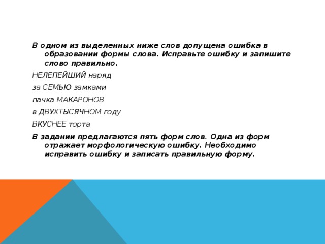 В одном из выделенных ниже слов допущена ошибка в образовании формы слова. Исправьте ошибку и запишите слово правильно. НЕЛЕПЕЙШИЙ наряд за СЕМЬЮ замками пачка МАКАРОНОВ в ДВУХТЫСЯЧНОМ году ВКУСНЕЕ торта В задании предлагаются пять форм слов. Одна из форм отражает морфологическую ошибку. Необходимо исправить ошибку и записать правильную форму.  
