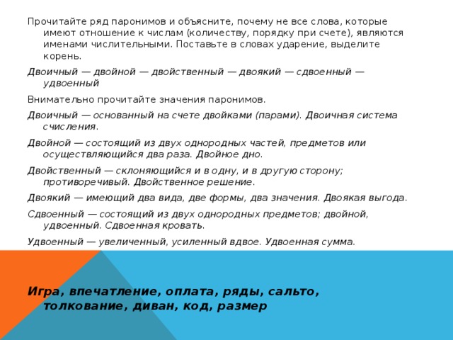 Прочитайте ряд паронимов и объясните, почему не все слова, которые имеют отношение к числам (количеству, порядку при счете), являются именами числительными. Поставьте в словах ударение, выделите корень. Двоичный — двойной — двойственный — двоякий — сдвоенный — удвоенный Внимательно прочитайте значения паронимов. Двоичный — основанный на счете двойками (парами). Двоичная система счисления. Двойной — состоящий из двух однородных частей, предметов или осуществляющийся два раза. Двойное дно. Двойственный — склоняющийся и в одну, и в другую сторону; противоречивый. Двойственное решение. Двоякий — имеющий два вида, две формы, два значения. Двоякая выгода. Сдвоенный — состоящий из двух однородных предметов; двойной, удвоенный. Сдвоенная кровать. Удвоенный — увеличенный, усиленный вдвое. Удвоенная сумма.   Игра, впечатление, оплата, ряды, сальто, толкование, диван, код, размер  