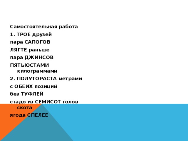 Самостоятельная работа 3. пачка МАКАРОН ПОНЯВ причину 1. ТРОЕ друзей в СОРОКА странах пара САПОГОВ ОБЕИХ комнат ЛЯГТЕ раньше пара ДЖИНСОВ более ЯРЧЕ ПЯТЬЮСТАМИ килограммами 4.свыше ЧЕТЫРЕХСТА метров 2. ПОЛУТОРАСТА метрами сетка АПЕЛЬСИНОВ с ОБЕИХ позиций нет ПОЛУТОРА тысяч без ТУФЛЕЙ сразу СОЖЖЕТ стадо из СЕМИСОТ голов скота ЧЕТВЕРО котят ягода СПЕЛЕЕ  