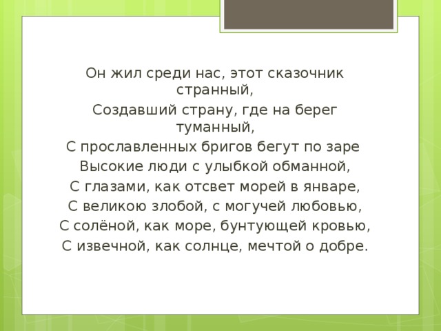 Он жил среди нас, этот сказочник странный, Создавший страну, где на берег туманный, С прославленных бригов бегут по заре Высокие люди с улыбкой обманной, С глазами, как отсвет морей в январе, С великою злобой, с могучей любовью, С солёной, как море, бунтующей кровью, С извечной, как солнце, мечтой о добре. 