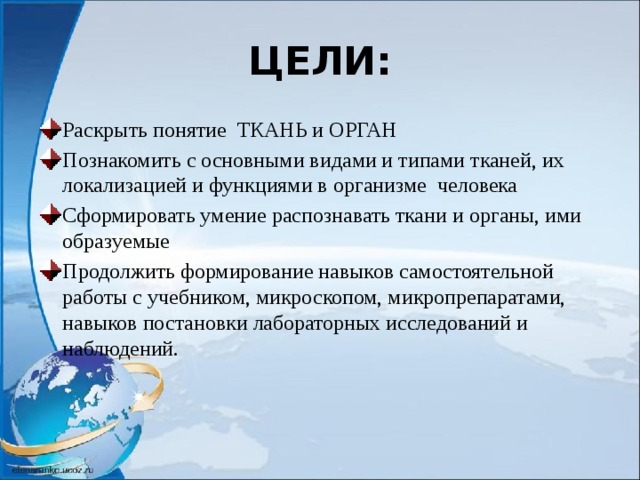 ЦЕЛИ: Раскрыть понятие ТКАНЬ и ОРГАН Познакомить с основными видами и типами тканей, их локализацией и функциями в организме человека Сформировать умение распознавать ткани и органы, ими образуемые Продолжить формирование навыков самостоятельной работы с учебником, микроскопом, микропрепаратами, навыков постановки лабораторных исследований и наблюдений. 