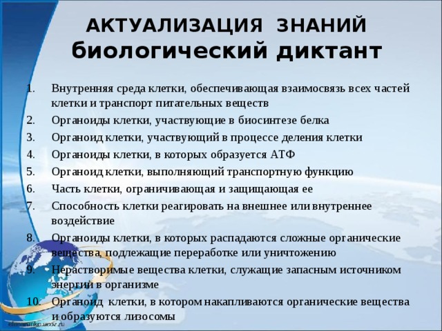 АКТУАЛИЗАЦИЯ ЗНАНИЙ  биологический диктант Внутренняя среда клетки, обеспечивающая взаимосвязь всех частей клетки и транспорт питательных веществ Органоиды клетки, участвующие в биосинтезе белка Органоид клетки, участвующий в процессе деления клетки Органоиды клетки, в которых образуется АТФ Органоид клетки, выполняющий транспортную функцию Часть клетки, ограничивающая и защищающая ее Способность клетки реагировать на внешнее или внутреннее воздействие Органоиды клетки, в которых распадаются сложные органические вещества, подлежащие переработке или уничтожению Нерастворимые вещества клетки, служащие запасным источником энергии в организме Органоид клетки, в котором накапливаются органические вещества и образуются лизосомы 