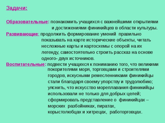 Задачи:  Образовательные :  познакомить учащихся с важнейшими открытиями  и достижениями финикийцев в области культуры. Развивающие :  продолжить формирование умений правильно  показывать на карте исторические объекты, читать  несложные карты и картосхемы с опорой на их  легенду, самостоятельно строить рассказ на основе  одного- двух источников. Воспитательные :  подвести учащихся к пониманию того, что великими  покорителями моря, торговцами и строителями  городов, искусными ремесленниками финикийцы  стали благодаря своему упорству и трудолюбию;  уяснить, что искусство мореплавания финикийцы  использовали не только для добрых целей;  сформировать представление о финикийцах –  морских разбойниках, пиратах,  корыстолюбцах и хитрецах, работорговцах. 