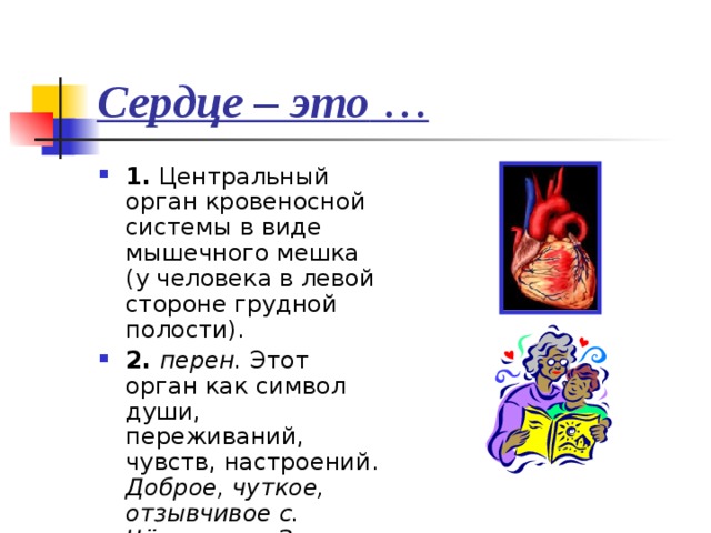 Сердце – это … 1. Центральный орган кровеносной системы в виде мышечного мешка (у человека в левой стороне грудной полости). 2. перен. Этот орган как символ души, переживаний, чувств, настроений. Доброе, чуткое, отзывчивое с. Чёрствое с. Золотое с. 