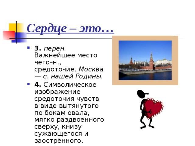 Сердце – это… 3. перен. Важнейшее место чего–н., средоточие. Москва — с. нашей Родины. 4. Символическое изображение средоточия чувств в виде вытянутого по бокам овала, мягко раздвоенного сверху, книзу сужающегося и заострённого. 