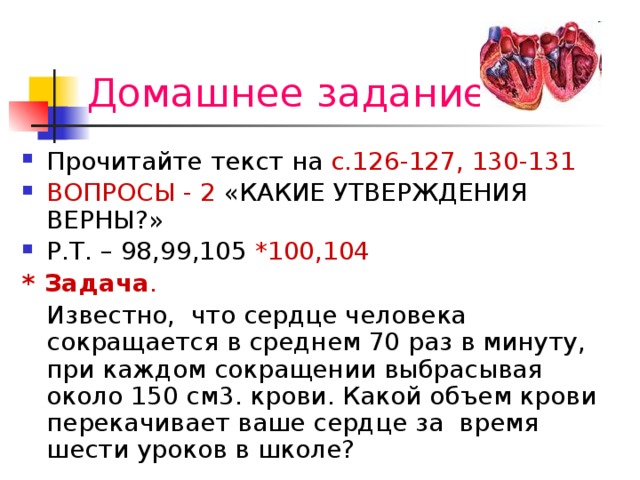 Домашнее задание Прочитайте текст на с.126-127, 130-131 ВОПРОСЫ - 2 «КАКИЕ УТВЕРЖДЕНИЯ ВЕРНЫ?» Р.Т. – 98,99,105 *100,104 * Задача .   Известно, что сердце человека сокращается в среднем 70 раз в минуту, при каждом сокращении выбрасывая около 150 см3. крови. Какой объем крови перекачивает ваше сердце за время шести уроков в школе? 