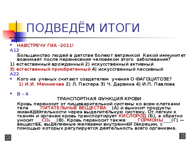 ПОДВЕДЁМ ИТОГИ НАВСТРЕЧУ ГИА -2011! A12   Большинство людей в детстве болеют ветрянкой Какой иммунитет возникает после перенесения человеком этого заболевания? 1) естественный врожденный 2) искусственный активный 3) естественный приобретенный 4) искусственный пассивный A22  Кого из ученых считают создателем учения О ФАГОЦИТОЗЕ?  1) И.И. Мечникова 2) Л. Пастера 3) Ч. Дарвина 4) И.П. Павлова   В – 4   ТРАНСПОРТНАЯ ФУНКЦИЯ КРОВИ  Кровь переносит от пищеварительной системы ко всем клетками тела _____ ПИТАТЕЛЬНЫЕ ВЕЩЕСТВА__ (А) и выносит продукты жизнедеятельности через выделительную систему. От легких к тканям и органам кровь транспортирует КИСЛОРОД (Б), а обратно уносит ___ СО 2 ___(В). Кровь переносит также _____ ГОРМОНЫ ____(Г) — вещества, выделяемые железами внутренней секреции, с помощью которых регулируется деятельность всего организма.  