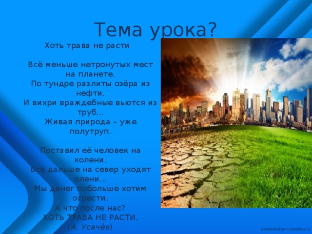 Тема урока? Хоть трава не расти    Всё меньше нетронутых мест на планете.  По тундре разлиты озёра из нефти.  И вихри враждебные вьются из труб...  Живая природа – уже полутруп.   Поставил её человек на колени.  Всё дальше на север уходят олени...  Мы денег побольше хотим огрести.  А что после нас?  ХОТЬ ТРАВА НЕ РАСТИ.  (А. Усачёв ) 