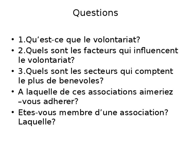Questions   1.Qu’est-ce que le volontariat? 2.Quels sont les facteurs qui influencent le volontariat? 3.Quels sont les secteurs qui comptent le plus de benevoles? A laquelle de ces associations aimeriez –vous adherer? Etes-vous membre d’une association? Laquelle? 