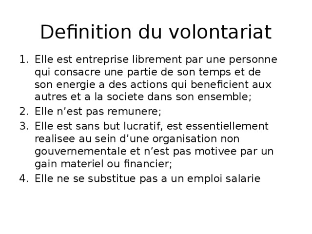 Definition du volontariat Elle est entreprise librement par une personne qui consacre une partie de son temps et de son energie a des actions qui beneficient aux autres et a la societe dans son ensemble; Elle n’est pas remunere; Elle est sans but lucratif, est essentiellement realisee au sein d’une organisation non gouvernementale et n’est pas motivee par un gain materiel ou financier; Elle ne se substitue pas a un emploi salarie 