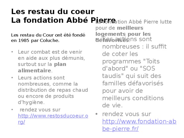 Les restau du coeur  La fondation Abbé Pierre   Les restau du Cour ont été fondé en 1985 par Coluche. La fondation Abbé Pierre lutte pour de  meilleurs logements pour les défavorisés . Leur combat est de venir en aide aux plus démunis, surtout sur la  plan alimentaire .  Leurs actions sont nombreuses, comme la distribution de repas chaud ou encore de produits d'hygiène.   rendez vous sur  http://www.restosducoeur.org/ Ses actions sont nombreuses : il suffit de coter les programmes 