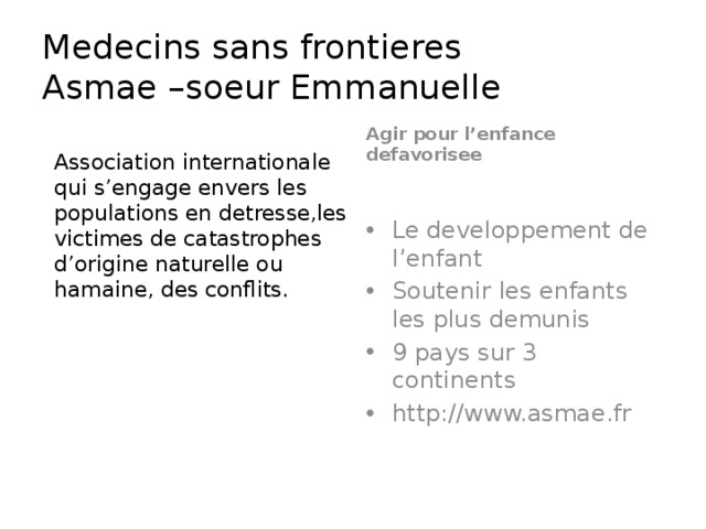 Medecins sans frontieres  Asmae –soeur Emmanuelle Agir pour l’enfance defavorisee Association internationale qui s’engage envers les populations en detresse,les victimes de catastrophes d’origine naturelle ou hamaine, des conflits. Le developpement de l’enfant Soutenir les enfants les plus demunis 9 pays sur 3 continents http://www.asmae.fr 