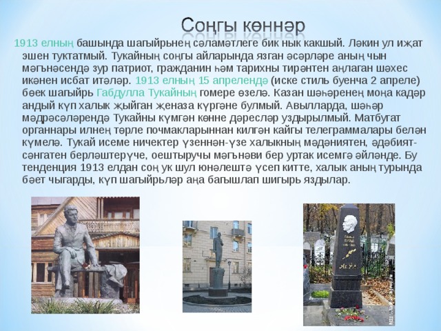 1913 елның  башында шагыйрьнең сәламәтлеге бик нык какшый. Ләкин ул иҗат эшен туктатмый. Тукайның соңгы айларында язган әсәрләре аның чын мәгънәсендә зур патриот, гражданин һәм тарихны тирәнтен аңлаган шәхес икәнен исбат итәләр. 1913 елның   15 апрелендә  (иске стиль буенча 2 апреле) бөек шагыйрь  Габдулла Тукайның  гомере өзелә. Казан шәһәренең моңа кадәр андый күп халык җыйган җеназа күргәне булмый. Авылларда, шәһәр мәдрәсәләрендә Тукайны күмгән көнне дәресләр уздырылмый. Матбугат органнары илнең төрле почмакла­рыннан килгән кайгы телеграммалары белән күмелә. Тукай исеме ничектер үзеннән-үзе халыкның мәдәниятен, әдәбият-сәнгатен берләштерүче, оеш­тыручы мәгънәви бер уртак исемгә әйләнде. Бу тенденция 1913 елдан соң ук шул юнәлештә үсеп китте, халык аның турында бәет чыгарды, күп шагыйрьләр аңа багышлап шигырь яздылар. 