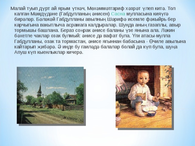 Малай туып дүрт ай ярым үткәч, Мөхәммәтгариф хәзрәт үлеп китә. Тол калган Мәмдүдәне (Габдулланың әнисен)  Сасна  мулласына кияүгә бирәләр. Бәләкәй Габдулланы авылның Шәрифә исемле фәкыйрь бер карчыгына вакытлыча асрамага калдыралар. Шунда аның газаплы, авыр тормышы башлана. Бераз соңрак әнисе баланы үзе янына ала. Ләкин бәхетле чаклар озак булмый: әнисе дә вафат була. Үги атасы-мулла Габдулланы, озак та тормастан, әнисе ягыннан бабасына - Өчиле авылына кайтарып җибәрә. Ә инде бу гаиләдә балалар болай да күп була, шуңа Апуш күп кыенлыклар кичерә. 