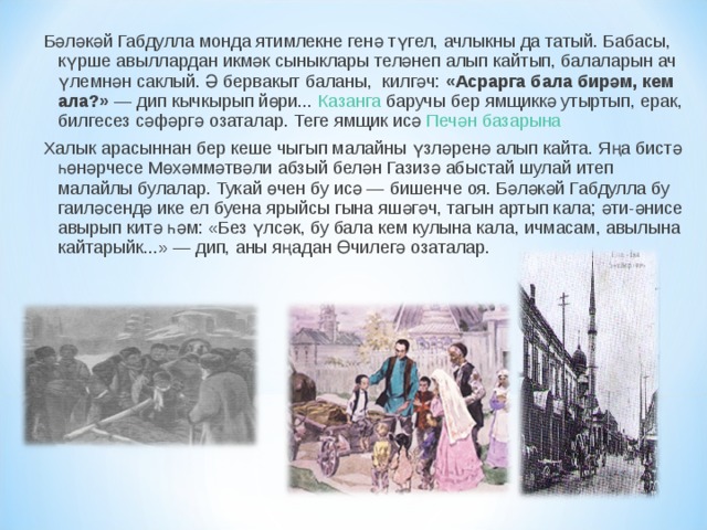 Бәләкәй Габдулла монда ятимлекне генә түгел, ачлыкны да татый. Бабасы, күрше авыллардан икмәк сыныклары теләнеп алып кайтып, балаларын ач үлемнән саклый. Ә бервакыт баланы,  килгәч:  «Асрарга бала бирәм, кем ала?»  — дип кычкырып йөри... Казанга  баручы бер ямщиккә утыртып, ерак, билгесез сәфәргә озаталар. Теге ямщик исә  Печән базарына Халык арасыннан бер кеше чыгып малайны үзләренә алып кайта. Яңа бистә һөнәрчесе Мөхәммәтвәли абзый белән Газизә абыстай шулай итеп малайлы булалар. Тукай өчен бу исә — бишенче оя. Бәләкәй Габдулла бу гаиләсендә ике ел буена ярыйсы гына яшәгәч, тагын артып кала; әти-әнисе авырып китә һәм: «Без үлсәк, бу бала кем кулына кала, ичмасам, авылына кайтарыйк...» — дип, аны яңадан Өчилегә озаталар. 