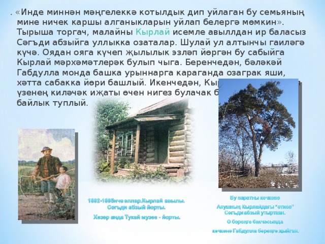 . «Инде миннән мәңгелеккә котылдык дип уйлаган бу семьяның мине ничек каршы алганыкларын уйлап белергә мөмкин». Тырыша торгач, малайны  Кырлай  исемле авыллдан ир баласыз Сәгъди абзыйга уллыкка озаталар. Шулай ул ал­тынчы гаиләгә күчә. Оядан ояга күчеп җылылык эзләп йөргән бу сабыйга Кырлай мәрхәмәтлерәк булып чыга. Беренчедән, бәләкәй Габдулла монда башка урыннарга караганда озаграк яши, хәтта сабакка йөри башлый. Икенчедән, Кырлай авылында ул үзенең киләчәк иҗаты өчен нигез булачак бик күп рухи байлык туплый. 
