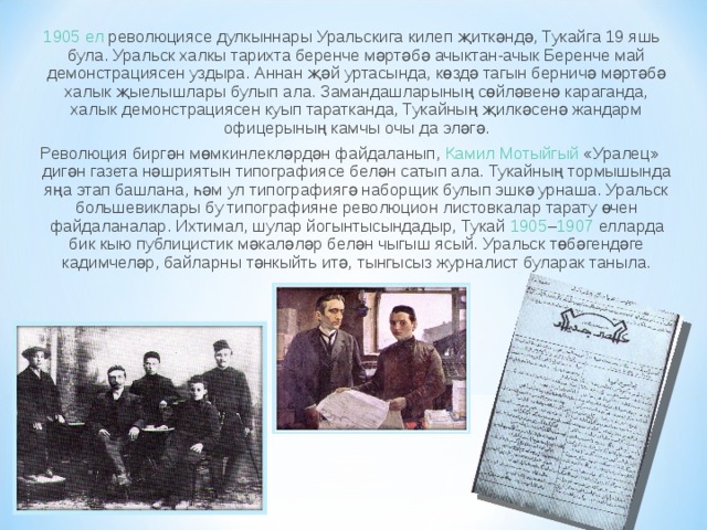 1905 ел  революциясе дулкыннары Уральскига килеп җиткәндә, Тукайга 19 яшь була. Уральск халкы тарихта беренче мәртәбә ачыктан-ачык Беренче май демонстрациясен уздыра. Аннан җәй уртасында, көздә тагын берничә мәртәбә халык җыелышлары бу­лып ала. Замандашларының сөйләвенә караганда, халык демонстрациясен куып таратканда, Тукайның җилкәсенә жандарм офицерының камчы очы да эләгә. Революция биргән мөмкинлекләрдән файдаланып,  Камил Мотыйгый  «Уралец» дигән газета нәшриятын типографиясе белән сатып ала. Тукайның тормышында яңа этап башлана, һәм ул типографиягә наборщик булып эшкә урнаша. Уральск боль­шевиклары бу типографияне революцион листовкалар тарату өчен файдаланалар. Ихтимал, шулар йогынтысындадыр, Тукай  1905 – 1907  елларда бик кыю публицистик мәкаләләр белән чыгыш ясый. Уральск төбәгендәге кадимчеләр, байларны тәнкыйть итә, тынгысыз журналист буларак таныла. 