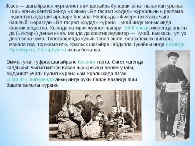 Җаек — шагыйрьнең  журналист  һәм  шагыйрь  буларак канат ныгыткан урыны.  1905 елның  сентябрендә үк аның «Әл-гасрел җәдид» журналының  реклама  җыентыгында шигырьләре басыла. Ноябрьдә  «Фикер» газетасы  чыга башлый. Бераздан «Әл-гасрел җәдид» күренә. Тукай инде монысында фактик редактор. Хыялда сатирик журнал чыгару.  1906 елның  июнендә анысы да ( «Уклар» ) дөнья күрә. Монда да фактик редактор — Тукай. Кыска­сы, ул үз диңгезенә чума. Типографиядә кунып-төнеп эшли, берөзлексез шигырь, мәкалә яза, тәрҗемә итә. Уральск шагыйре Габдулла Тукайны инде  Казанда ,  Оренбургта ,  Петербургта  яхшы беләләр. Әмма туган туфрак шагыйрьне  Казанга  тарта. Сигез яшендә калдырып чыгып киткән Казан шәһәре аңа белем учагы, мәдәният учагы булып күренә һәм Уральскида язган  «Пар ат» шигырендә  аның инде рухы белән Казанда яши башлаганлыгы күренә. 