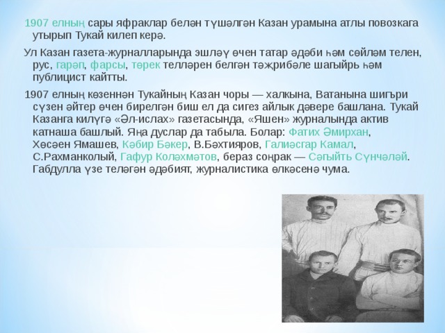 1907 елның  сары яфраклар белән түшәлгән Казан урамына атлы повозкага утырып Тукай килеп керә. Ул Казан газета-журналларында эшләү өчен татар әдәби һәм сөйләм телен,  рус ,  гарәп ,  фарсы ,  төрек  телләрен белгән тәҗрибәле шагыйрь һәм публицист кайтты. 1907 елның  көзеннән Тукайның Казан чоры — халкына, Ватанына шигъри сүзен әйтер өчен бирелгән биш ел да сигез айлык дәвере башлана. Тукай Казанга килүгә «Әл-ислах» газетасында, «Яшен» журналында актив катнаша башлый. Яңа дуслар да табыла. Болар:  Фатих Әмирхан ,  Хөсәен Ямашев ,  Кәбир Бәкер , В.Бәхтияров,  Галиәсгар Камал , С.Рахманколый,  Гафур Коләхмәтов , бераз соңрак —  Сәгыйть Сүнчәләй . Габдулла үзе теләгән әдәбият, журналистика өлкәсенә чума. 