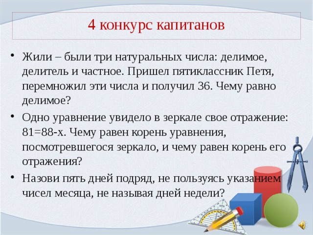 4 конкурс капитанов Жили – были три натуральных числа: делимое, делитель и частное. Пришел пятиклассник Петя, перемножил эти числа и получил 36. Чему равно делимое? Одно уравнение увидело в зеркале свое отражение: 81=88-х. Чему равен корень уравнения, посмотревшегося зеркало, и чему равен корень его отражения? Назови пять дней подряд, не пользуясь указанием чисел месяца, не называя дней недели? 