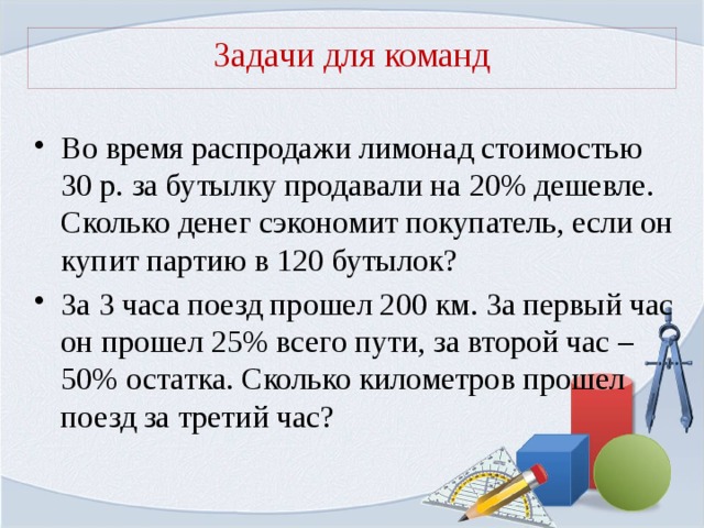 Задачи для команд Во время распродажи лимонад стоимостью 30 р. за бутылку продавали на 20% дешевле. Сколько денег сэкономит покупатель, если он купит партию в 120 бутылок? За 3 часа поезд прошел 200 км. За первый час он прошел 25% всего пути, за второй час – 50% остатка. Сколько километров прошел поезд за третий час? 