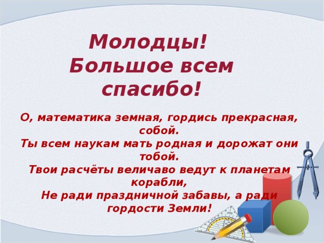 Молодцы! Большое всем спасибо! О, математика земная, гордись прекрасная, собой.  Ты всем наукам мать родная и дорожат они тобой.  Твои расчёты величаво ведут к планетам корабли,  Не ради праздничной забавы, а ради гордости Земли!   