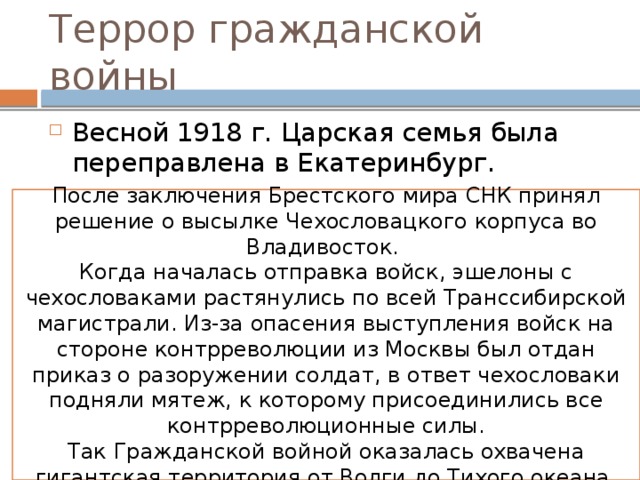 Террор гражданской войны Весной 1918 г. Царская семья была переправлена в Екатеринбург. В ночь с 16 на 17 июля 1918 года семья была растрелена (угроза взятия города войсками Колчака). После заключения Брестского мира СНК принял решение о высылке Чехословацкого корпуса во Владивосток. Когда началась отправка войск, эшелоны с чехословаками растянулись по всей Транссибирской магистрали. Из-за опасения выступления войск на стороне контрреволюции из Москвы был отдан приказ о разоружении солдат, в ответ чехословаки подняли мятеж, к которому присоединились все контрреволюционные силы. Так Гражданской войной оказалась охвачена гигантская территория от Волги до Тихого океана 