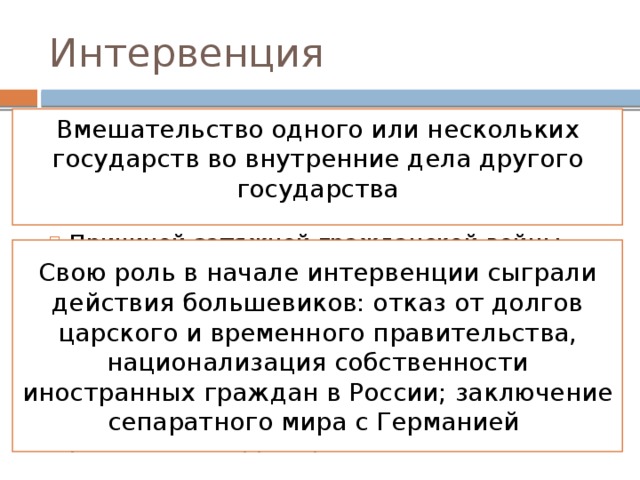 Интервенция Вмешательство одного или нескольких государств во внутренние дела другого государства Причиной затяжной гражданской войны явилось и ее переплетение с первой мировой войной и интервенцией. Крупнейшие европейские державы сначала осуществляли помощь антибольшевистским силам финансами и оружием, затем стали сами захватывать российские территории Свою роль в начале интервенции сыграли действия большевиков: отказ от долгов царского и временного правительства, национализация собственности иностранных граждан в России; заключение сепаратного мира с Германией 
