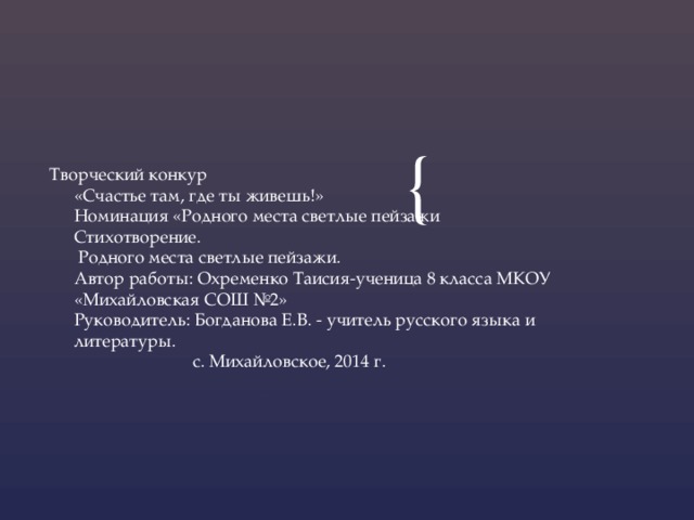 Творческий конкур  «Счастье там, где ты живешь!»  Номинация «Родного места светлые пейзажи  Стихотворение.  Родного места светлые пейзажи.  Автор работы: Охременко Таисия-ученица 8 класса МКОУ «Михайловская СОШ №2»  Руководитель: Богданова Е.В. - учитель русского языка и литературы.  с. Михайловское, 2014 г. 