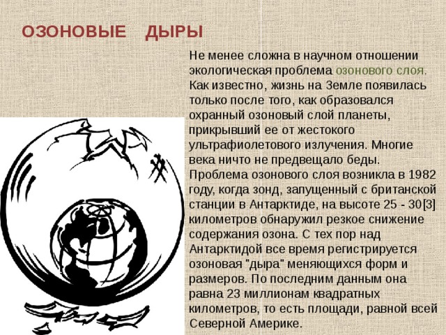 ОЗОНОВЫЕ ДЫРЫ Не менее сложна в научном отношении экологическая проблема озонового слоя. Как известно, жизнь на Земле появилась только после того, как образовался охранный озоновый слой планеты, прикрывший ее от жестокого ультрафиолетового излучения. Многие века ничто не предвещало беды. Проблема озонового слоя возникла в 1982 году, когда зонд, запущенный с британской станции в Антарктиде, на высоте 25 - 30[3] километров обнаружил резкое снижение содержания озона. С тех пор над Антарктидой все время регистрируется озоновая 
