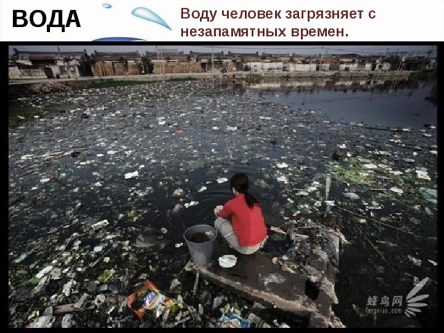 ВОДА Воду человек загрязняет с незапамятных времен.  За многие тысячелетия все свыклись с загрязнением воды, но все же есть что-то кощунственное и противоестественное в том, что человек сбрасывает все нечистоты и грязь в те источники, откуда он берет воду для питья. Как это ни парадоксально, но и вредные выбросы в атмосферу, в конце концов, оказываются в воде, а территории городских свалок твердых отходов и отбросов после каждого дождя и после снеготаяния вкладывают свою лепту в загрязнение поверхностных и подземных вод.  
