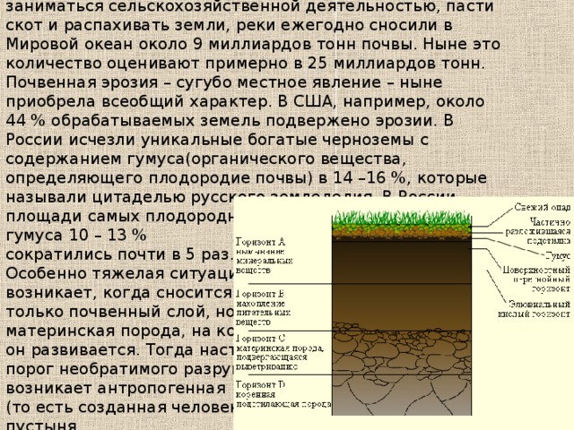По оценкам геологов, до того как люди начали заниматься сельскохозяйственной деятельностью, пасти скот и распахивать земли, реки ежегодно сносили в Мировой океан около 9 миллиардов тонн почвы. Ныне это количество оценивают примерно в 25 миллиардов тонн. Почвенная эрозия – сугубо местное явление – ныне приобрела всеобщий характер. В США, например, около 44 % обрабатываемых земель подвержено эрозии. В России исчезли уникальные богатые черноземы с содержанием гумуса(органического вещества, определяющего плодородие почвы) в 14 –16 %, которые называли цитаделью русского земледелия. В России площади самых плодородных земель с содержанием гумуса 10 – 13 % сократились почти в 5 раз. Особенно тяжелая ситуация возникает, когда сносится не только почвенный слой, но и материнская порода, на которой он развивается. Тогда наступает порог необратимого разрушения, возникает антропогенная (то есть созданная человеком) пустыня. 