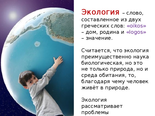 Экология  – слово, составленное из двух греческих слов: «oikos» – дом, родина и «logos» – значение. Считается, что экология преимущественно наука биологическая, но это не только природа, но и среда обитания, то, благодаря чему человек живёт в природе. Экология рассматривает проблемы взаимоотношений человека и среды. 