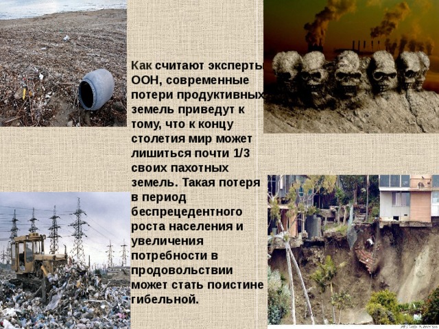Как считают эксперты ООН, современные потери продуктивных земель приведут к тому, что к концу столетия мир может лишиться почти 1/3 своих пахотных земель. Такая потеря в период беспрецедентного роста населения и увеличения потребности в продовольствии может стать поистине гибельной. 