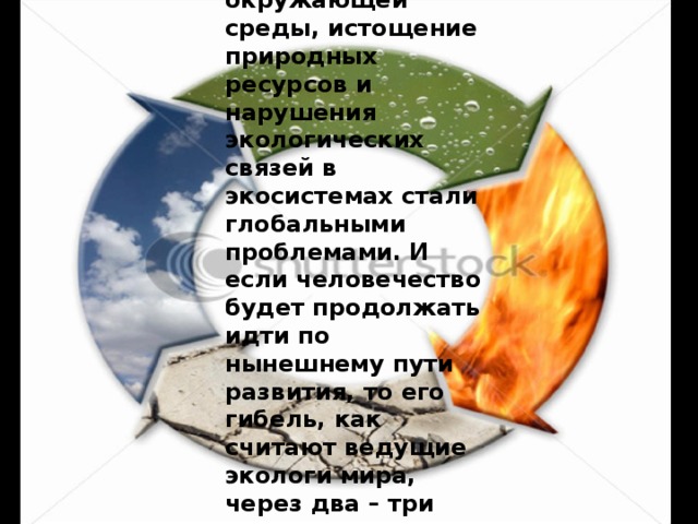 Загрязнение окружающей среды, истощение природных ресурсов и нарушения экологических связей в экосистемах стали глобальными проблемами. И если человечество будет продолжать идти по нынешнему пути развития, то его гибель, как считают ведущие экологи мира, через два – три поколения неизбежна. 