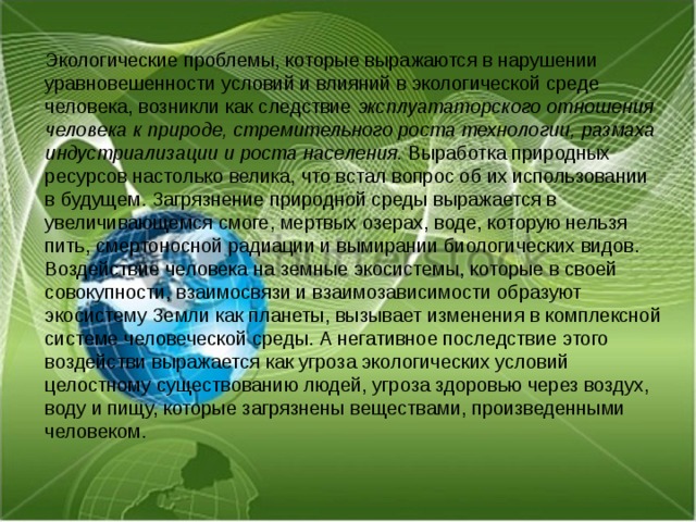 Экологические проблемы, которые выражаются в нарушении уравновешенности условий и влияний в экологической среде человека, возникли как следствие эксплуататорского отношения человека к природе, стремительного роста технологии, размаха индустриализации и роста населения. Выработка природных ресурсов настолько велика, что встал вопрос об их использовании в будущем. Загрязнение природной среды выражается в увеличивающемся смоге, мертвых озерах, воде, которую нельзя пить, смертоносной радиации и вымирании биологических видов. Воздействие человека на земные экосистемы, которые в своей совокупности, взаимосвязи и взаимозависимости образуют экосистему Земли как планеты, вызывает изменения в комплексной системе человеческой среды. А негативное последствие этого воздействи выражается как угроза экологических условий целостному существованию людей, угроза здоровью через воздух, воду и пищу, которые загрязнены веществами, произведенными человеком. 