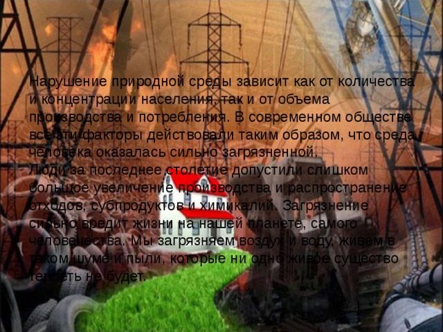Нарушение природной среды зависит как от количества и концентрации населения, так и от объема производства и потребления. В современном обществе все эти факторы действовали таким образом, что среда человека оказалась сильно загрязненной. Люди за последнее столетие допустили слишком большое увеличение производства и распространение отходов, субпродуктов и химикалий. Загрязнение сильно вредит жизни на нашей планете, самого человечества. Мы загрязняем воздух и воду, живем в таком шуме и пыли, которые ни одно живое существо терпеть не будет. 