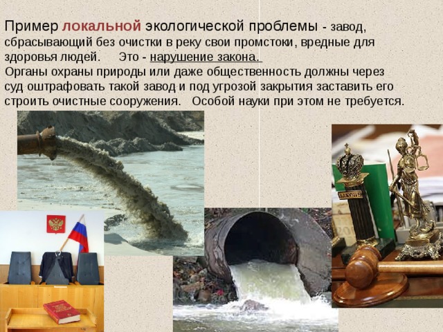 Пример локальной экологической проблемы - завод, сбрасывающий без очистки в реку свои промстоки, вредные для здоровья людей. Это - нарушение закона. Органы охраны природы или даже общественность должны через суд оштрафовать такой завод и под угрозой закрытия заставить его строить очистные сооружения. Особой науки при этом не требуется . 