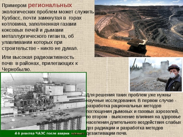 Примером региональных экологических проблем может служить Кузбасс, почти замкнутая в горах котловина, заполненная газами коксовых печей и дымами металлургического гиганта, об улавливании которых при строительстве - никто не думал. Или высокая радиоактивность почв в районах, прилегающих к Чернобылю. Для решения таких проблем уже нужны научные исследования. В первом случае - разработка рациональных методов поглощения дымовых и газовых аэрозолей, во втором - выяснение влияния на здоровье населения длительного воздействия слабых доз радиации и разработка методов дезактивации почв. 