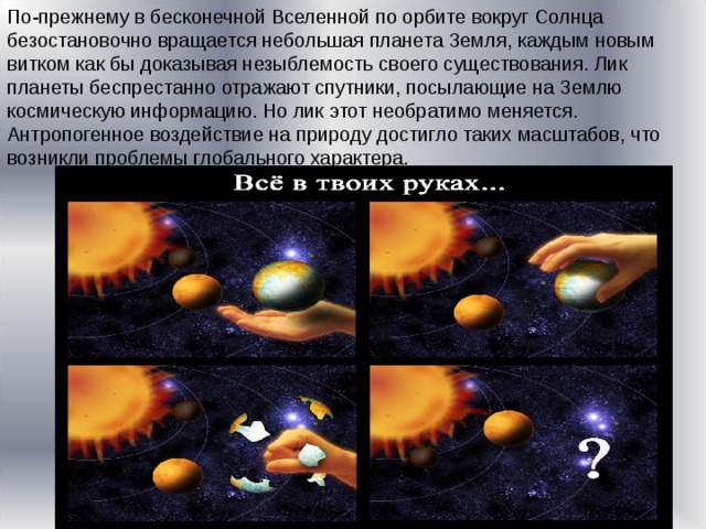 По-прежнему в бесконечной Вселенной по орбите вокруг Солнца безостановочно вращается небольшая планета Земля, каждым новым витком как бы доказывая незыблемость своего существования. Лик планеты беспрестанно отражают спутники, посылающие на Землю космическую информацию. Но лик этот необратимо меняется. Антропогенное воздействие на природу достигло таких масштабов, что возникли проблемы глобального характера. 