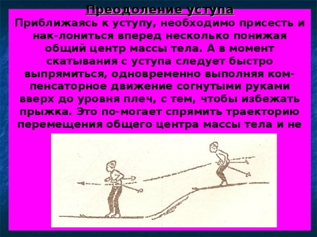  Преодоление уступа  Приближаясь к уступу, необходимо присесть и нак-лониться вперед несколько понижая общий центр массы тела. А в момент скатывания с уступа следует быстро выпрямиться, одновременно выполняя ком-пенсаторное движение согнутыми руками вверх до уровня плеч, с тем, чтобы избежать прыжка. Это по-могает спрямить траекторию перемещения общего центра массы тела и не потерять контакт лыж со снегом.          