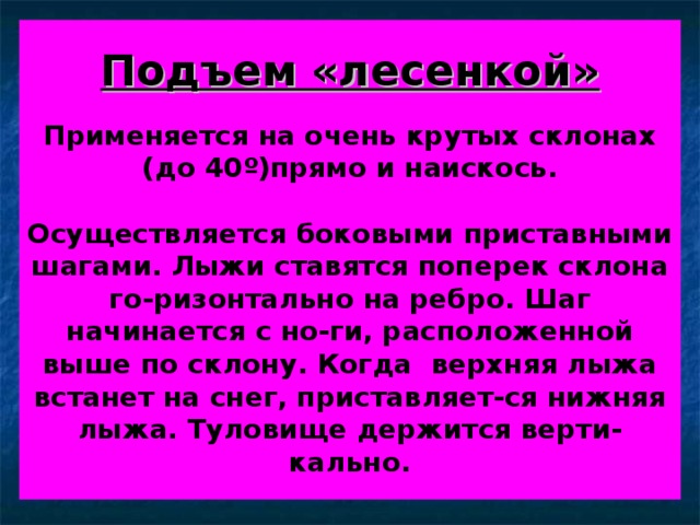 Подъем «лесенкой»    Применяется на очень крутых склонах (до 40 º )прямо и наискось.   Осуществляется боковыми приставными шагами. Лыжи ставятся поперек склона го-ризонтально на ребро. Шаг начинается с но-ги, расположенной выше по склону. Когда верхняя лыжа встанет на снег, приставляет-ся нижняя лыжа. Туловище держится верти-кально. 