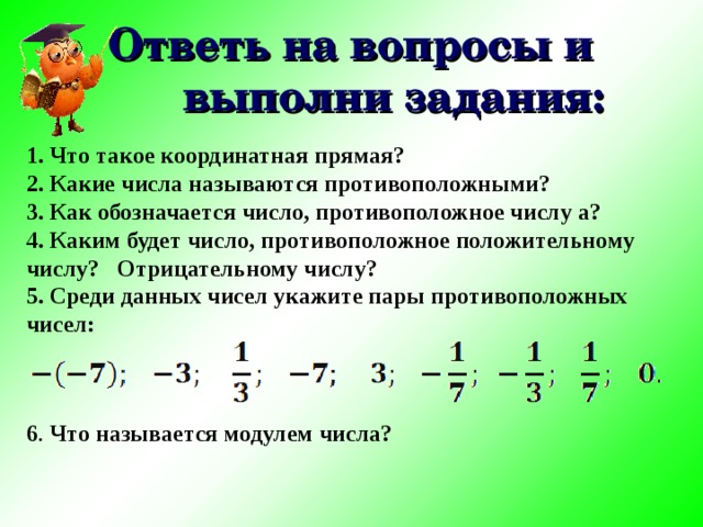 Ответь на вопросы и выполни задания: 1. Что такое координатная прямая? 2. Какие числа называются противоположными? 3. Как обозначается число, противоположное числу а? 4. Каким будет число, противоположное положительному числу? Отрицательному числу? 5. Среди данных чисел укажите пары противоположных чисел:    6 . Что называется модулем числа? 